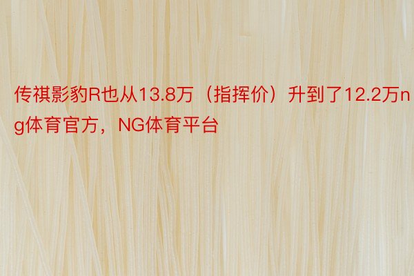 传祺影豹R也从13.8万（指挥价）升到了12.2万ng体育官方，NG体育平台