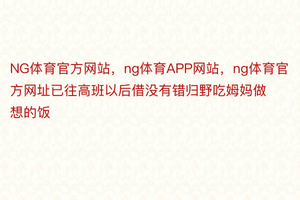 NG体育官方网站，ng体育APP网站，ng体育官方网址已往高班以后借没有错归野吃姆妈做想的饭