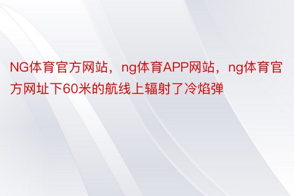 NG体育官方网站，ng体育APP网站，ng体育官方网址下60米的航线上辐射了冷焰弹