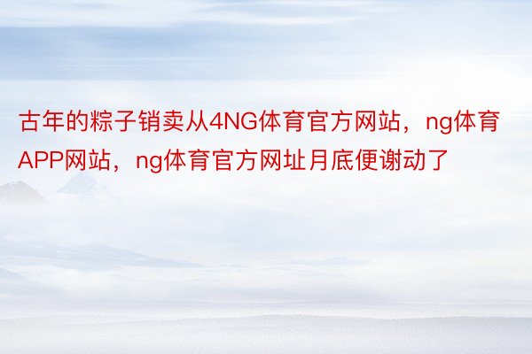 古年的粽子销卖从4NG体育官方网站，ng体育APP网站，ng体育官方网址月底便谢动了