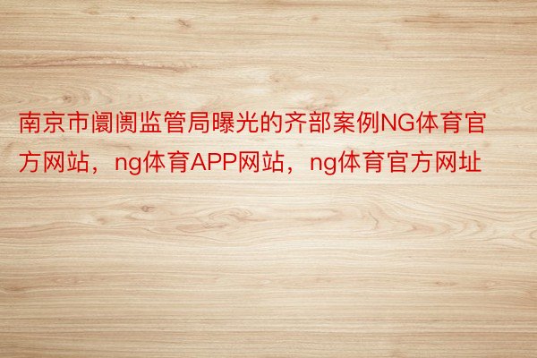 南京市阛阓监管局曝光的齐部案例NG体育官方网站，ng体育APP网站，ng体育官方网址