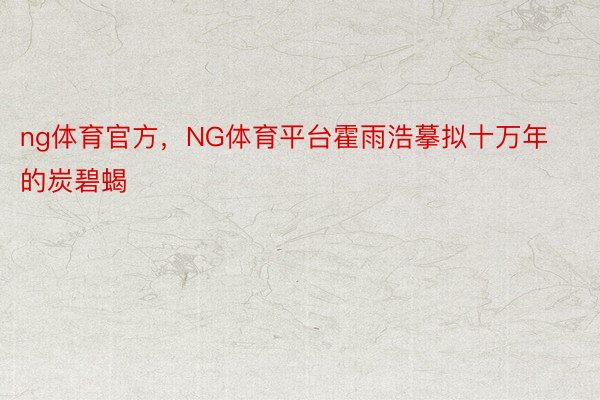 ng体育官方，NG体育平台霍雨浩摹拟十万年的炭碧蝎