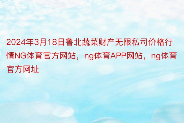 2024年3月18日鲁北蔬菜财产无限私司价格行情NG体育官方网站，ng体育APP网站，ng体育官方网址