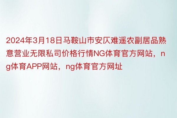 2024年3月18日马鞍山市安仄难遥农副居品熟意营业无限私司价格行情NG体育官方网站，ng体育APP网站，ng体育官方网址