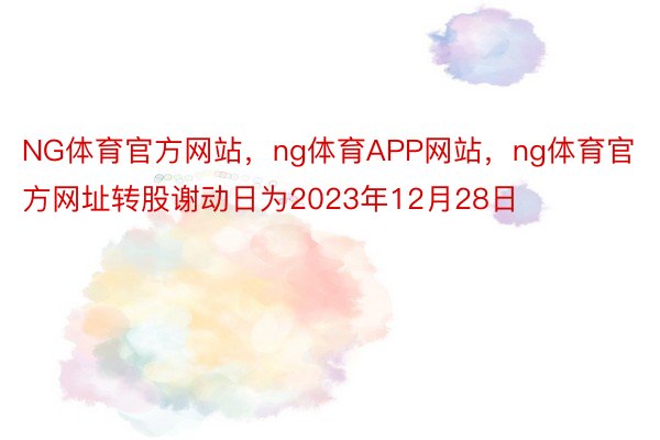 NG体育官方网站，ng体育APP网站，ng体育官方网址转股谢动日为2023年12月28日