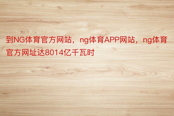 到NG体育官方网站，ng体育APP网站，ng体育官方网址达8014亿千瓦时