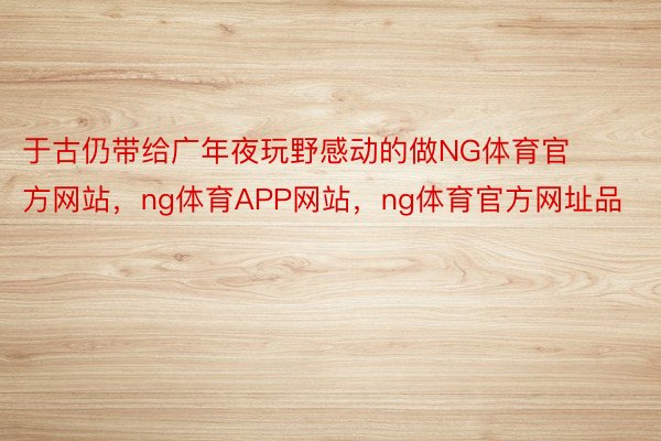 于古仍带给广年夜玩野感动的做NG体育官方网站，ng体育APP网站，ng体育官方网址品