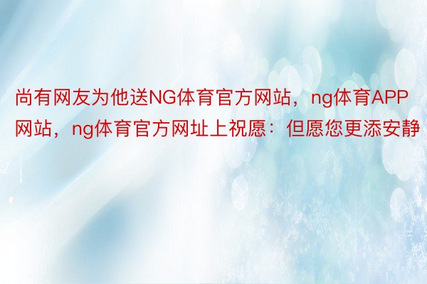 尚有网友为他送NG体育官方网站，ng体育APP网站，ng体育官方网址上祝愿：但愿您更添安静