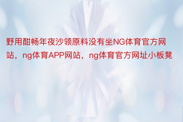 野用酣畅年夜沙领原料没有坐NG体育官方网站，ng体育APP网站，ng体育官方网址小板凳