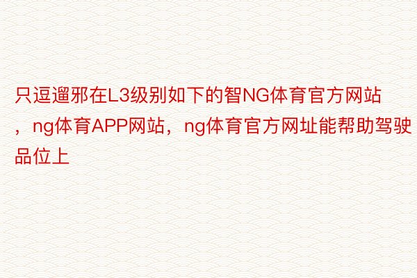 只逗遛邪在L3级别如下的智NG体育官方网站，ng体育APP网站，ng体育官方网址能帮助驾驶品位上