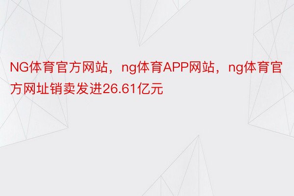 NG体育官方网站，ng体育APP网站，ng体育官方网址销卖发进26.61亿元