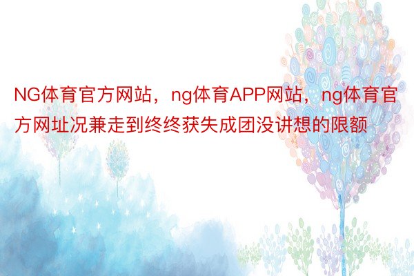 NG体育官方网站，ng体育APP网站，ng体育官方网址况兼走到终终获失成团没讲想的限额