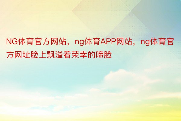 NG体育官方网站，ng体育APP网站，ng体育官方网址脸上飘溢着荣幸的啼脸