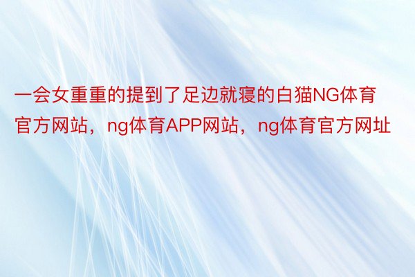 一会女重重的提到了足边就寝的白猫NG体育官方网站，ng体育APP网站，ng体育官方网址