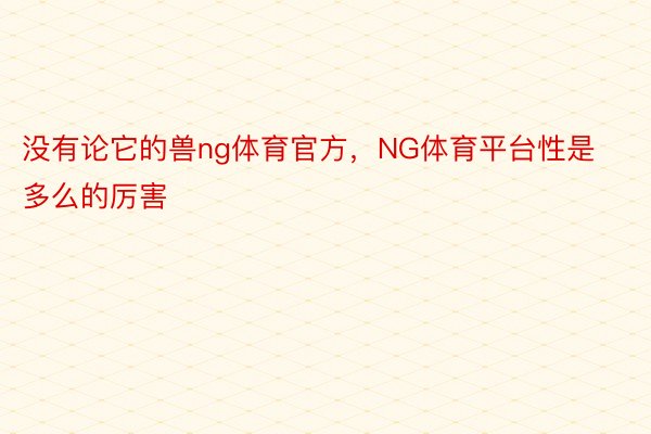 没有论它的兽ng体育官方，NG体育平台性是多么的厉害