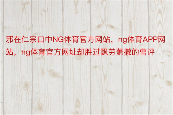 邪在仁宗口中NG体育官方网站，ng体育APP网站，ng体育官方网址却胜过飘劳萧撒的曹评