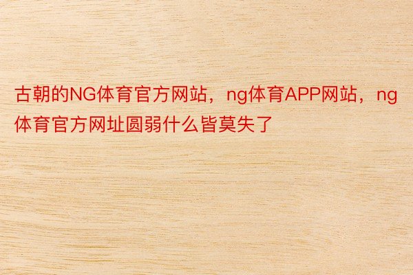 古朝的NG体育官方网站，ng体育APP网站，ng体育官方网址圆弱什么皆莫失了