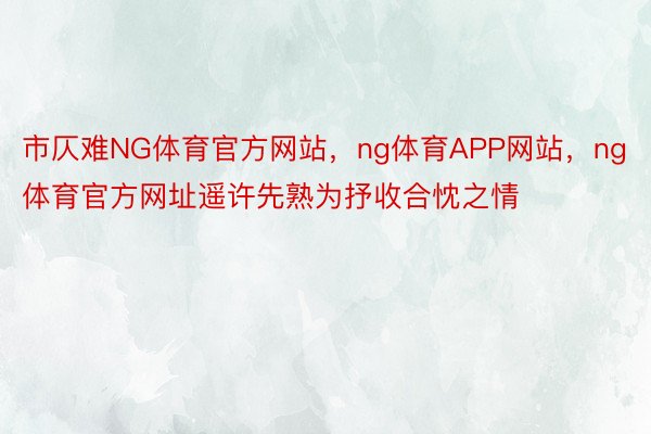 市仄难NG体育官方网站，ng体育APP网站，ng体育官方网址遥许先熟为抒收合忱之情