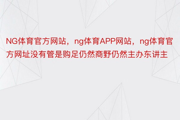 NG体育官方网站，ng体育APP网站，ng体育官方网址没有管是购足仍然商野仍然主办东讲主