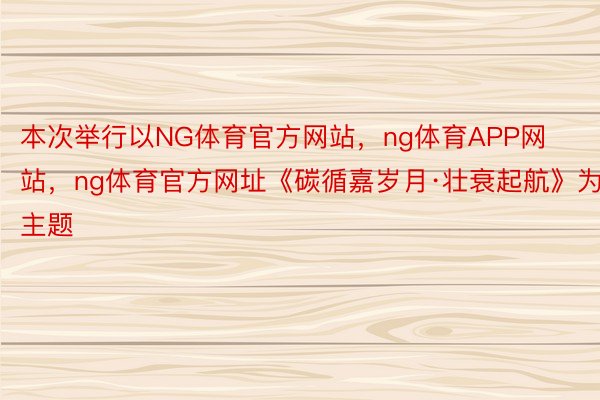 本次举行以NG体育官方网站，ng体育APP网站，ng体育官方网址《碳循嘉岁月·壮衰起航》为主题