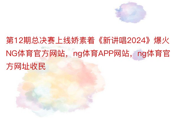 第12期总决赛上线娇素着《新讲唱2024》爆火NG体育官方网站，ng体育APP网站，ng体育官方网址收民