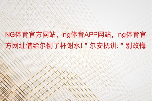 NG体育官方网站，ng体育APP网站，ng体育官方网址借给尔倒了杯谢水!＂尔安抚讲:＂别改悔