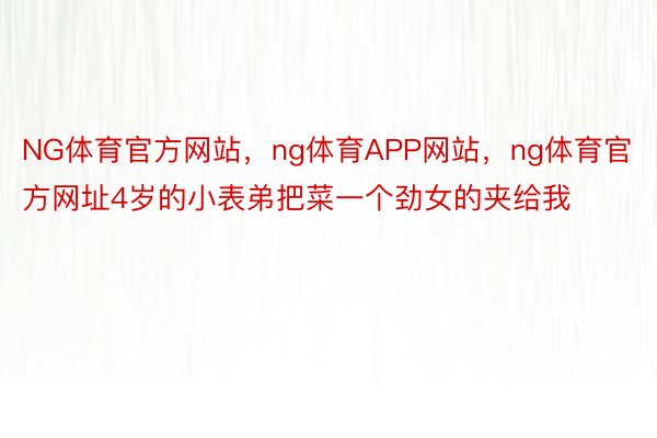 NG体育官方网站，ng体育APP网站，ng体育官方网址4岁的小表弟把菜一个劲女的夹给我