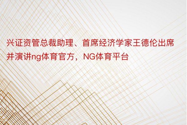 兴证资管总裁助理、首席经济学家王德伦出席并演讲ng体育官方，NG体育平台